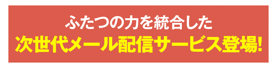 ふたつの力を統合した次世代メール配信サービス登場！