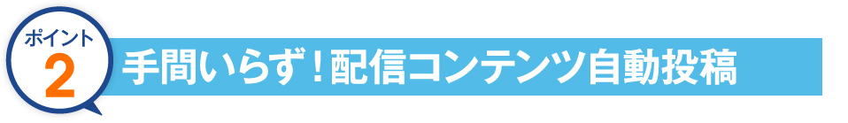 ポイント２　手間いらず!配信コンテンツ自動投稿